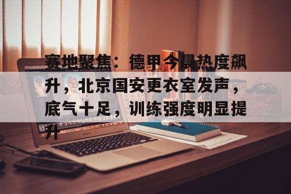 爱游戏-包含赛地聚焦：德甲今晨热度飙升，北京国安更衣室发声，底气十足，训练强度明显提升的词条